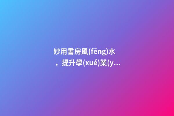 妙用書房風(fēng)水，提升學(xué)業(yè)、事業(yè)運(yùn)勢(shì)